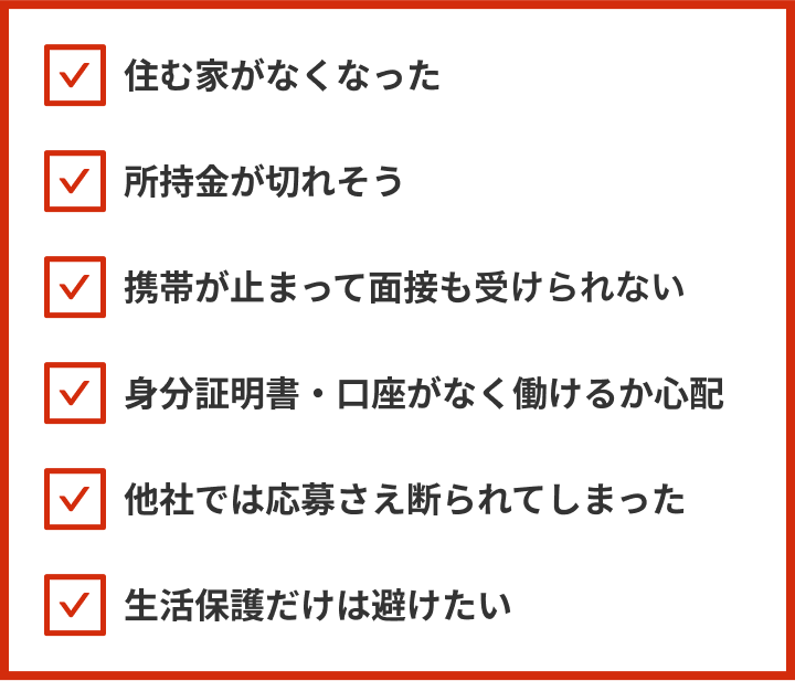 住む家がなくなった、所持金が切れそう、携帯が止まって面接も受けれない、身分証明書・口座がなく働けるか心配、他社では応募さえ断られてしまった、生活保護だけは避けたい